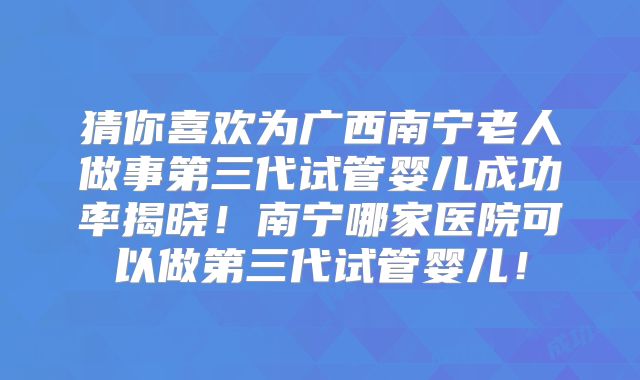 猜你喜欢为广西南宁老人做事第三代试管婴儿成功率揭晓!南宁哪家医院可以做第三代试管婴儿!