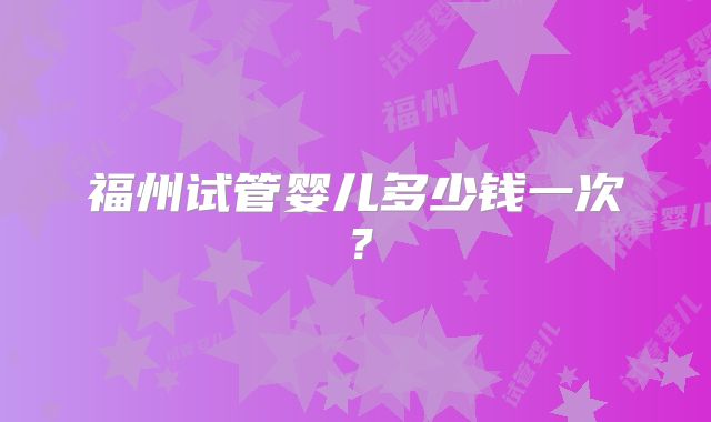 福州试管婴儿多少钱一次？