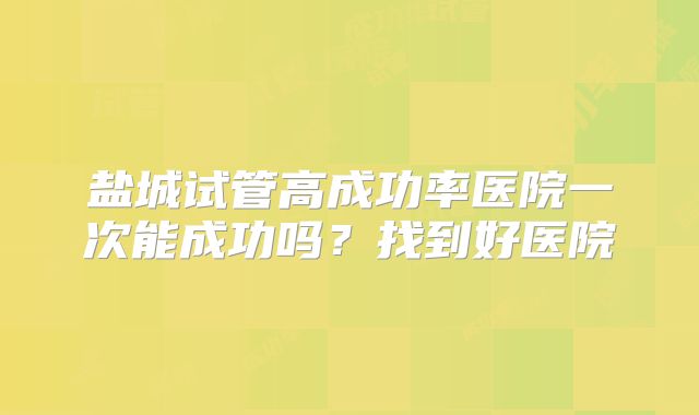 盐城试管高成功率医院一次能成功吗?找到好医院