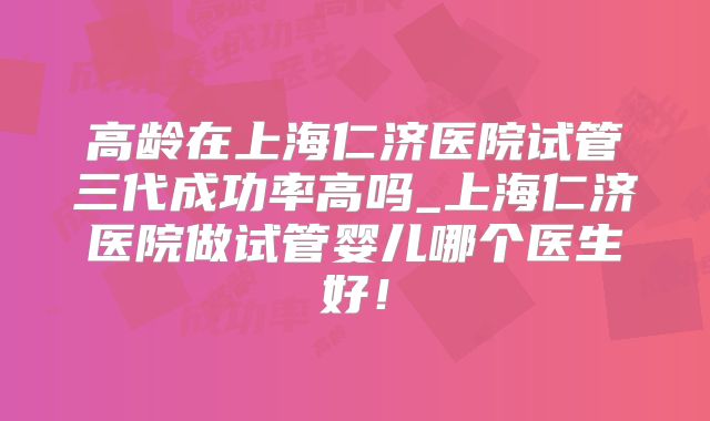 高龄在上海仁济医院试管三代成功率高吗_上海仁济医院做试管婴儿哪个医生好！