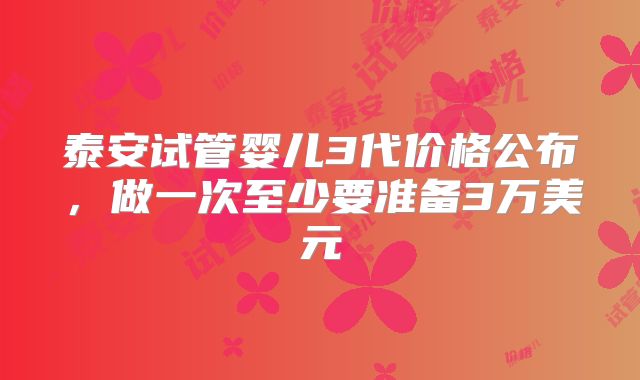 泰安试管婴儿3代价格公布，做一次至少要准备3万美元