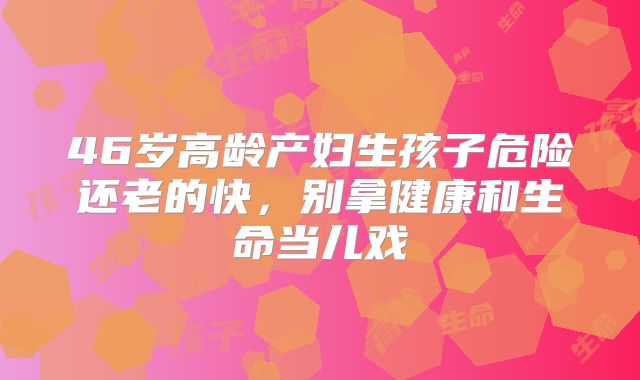 46岁高龄产妇生孩子危险还老的快，别拿健康和生命当儿戏