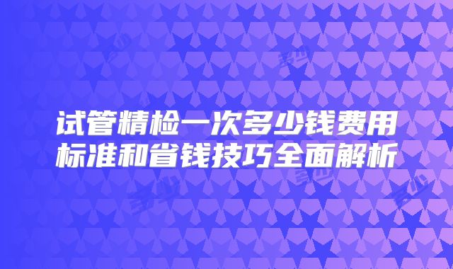 试管精检一次多少钱费用标准和省钱技巧全面解析