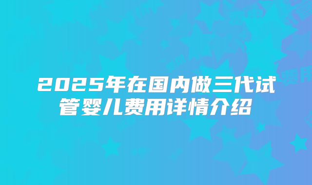 2025年在国内做三代试管婴儿费用详情介绍