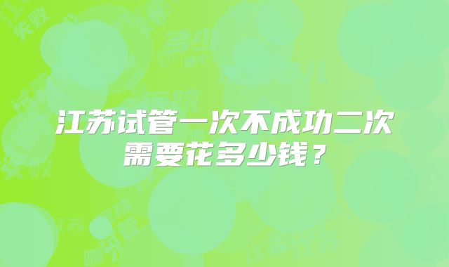 江苏试管一次不成功二次需要花多少钱?