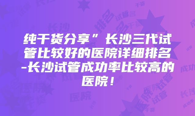 纯干货分享”长沙三代试管比较好的医院详细排名-长沙试管成功率比较高的医院！