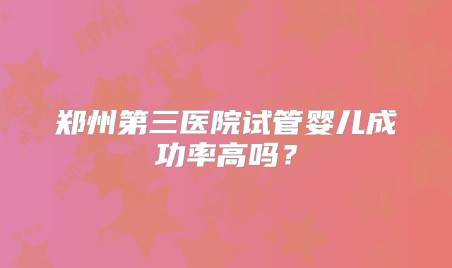 郑州第三医院试管婴儿成功率高吗？