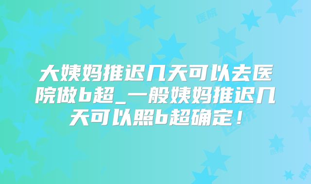 大姨妈推迟几天可以去医院做b超_一般姨妈推迟几天可以照b超确定!