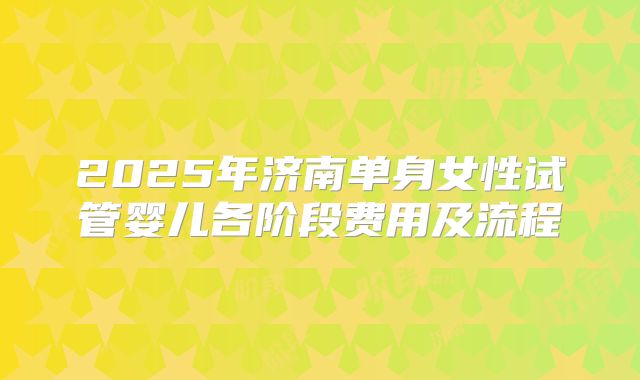 2025年济南单身女性试管婴儿各阶段费用及流程