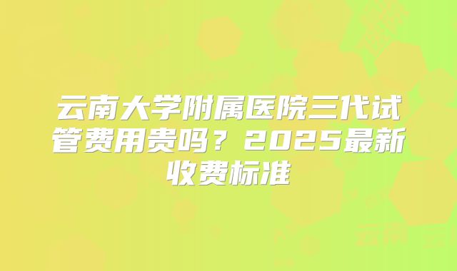 云南大学附属医院三代试管费用贵吗？2025最新收费标准