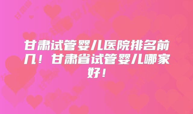 甘肃试管婴儿医院排名前几！甘肃省试管婴儿哪家好！