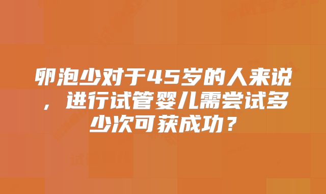 卵泡少对于45岁的人来说，进行试管婴儿需尝试多少次可获成功？