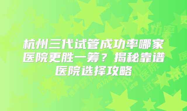 杭州三代试管成功率哪家医院更胜一筹?揭秘靠谱医院选择攻略