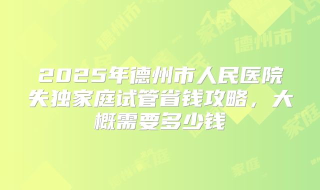 2025年德州市人民医院失独家庭试管省钱攻略，大概需要多少钱