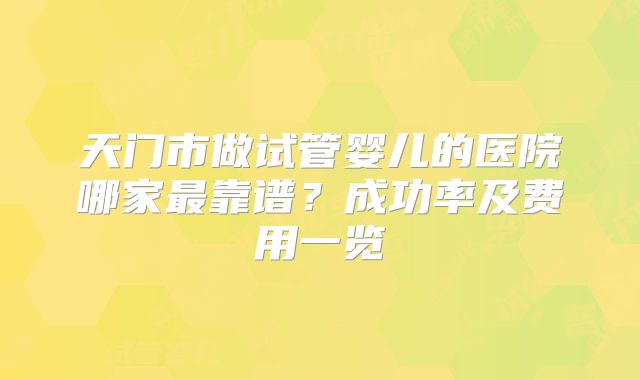 天门市做试管婴儿的医院哪家最靠谱？成功率及费用一览