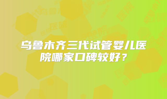 乌鲁木齐三代试管婴儿医院哪家口碑较好？