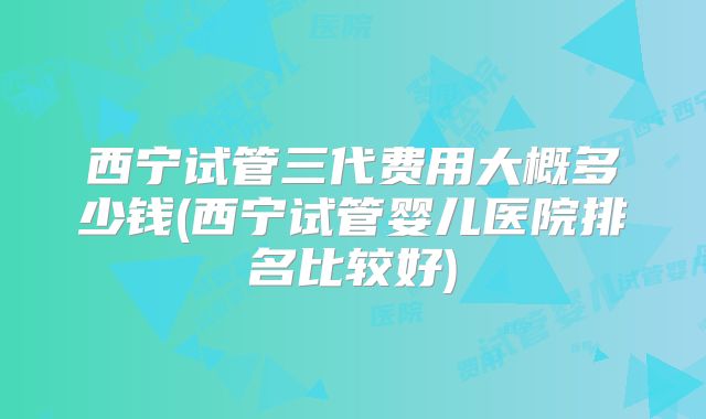 西宁试管三代费用大概多少钱(西宁试管婴儿医院排名比较好)