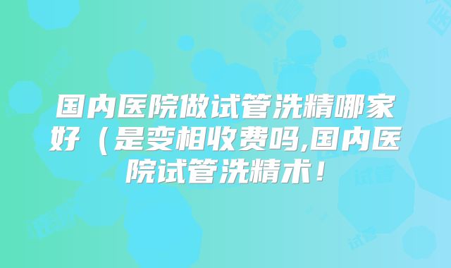 国内医院做试管洗精哪家好（是变相收费吗,国内医院试管洗精术！