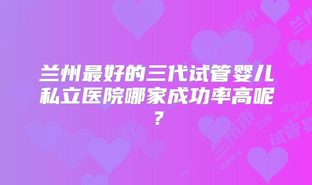 兰州最好的三代试管婴儿私立医院哪家成功率高呢？