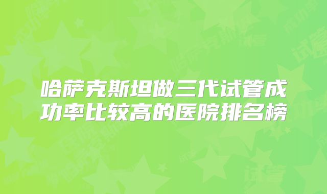 哈萨克斯坦做三代试管成功率比较高的医院排名榜