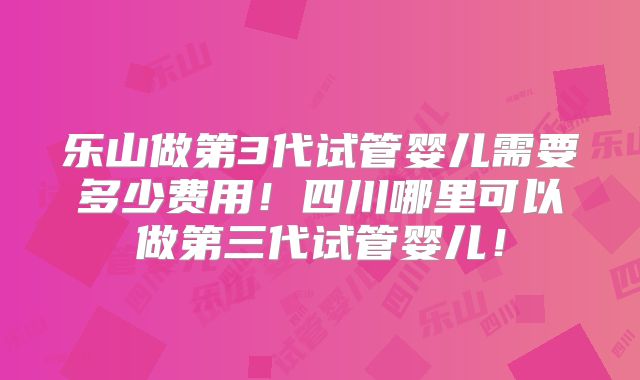 乐山做第3代试管婴儿需要多少费用！四川哪里可以做第三代试管婴儿！