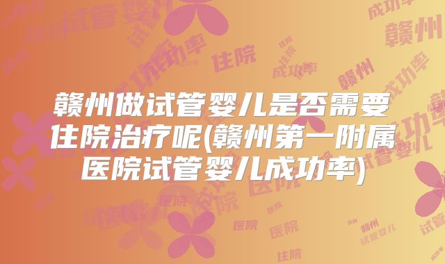 赣州做试管婴儿是否需要住院治疗呢(赣州第一附属医院试管婴儿成功率)