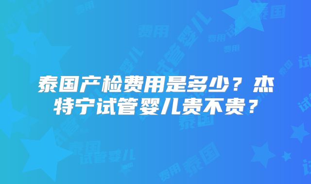 泰国产检费用是多少？杰特宁试管婴儿贵不贵？