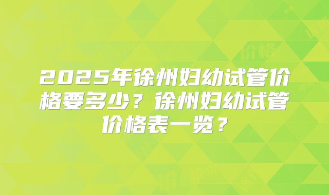 2025年徐州妇幼试管价格要多少？徐州妇幼试管价格表一览？