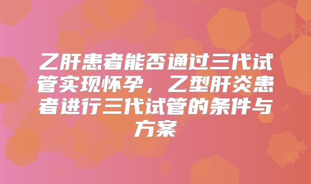 乙肝患者能否通过三代试管实现怀孕,乙型肝炎患者进行三代试管的条件与方案