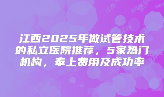 江西2025年做试管技术的私立医院推荐,5家热门机构,奉上费用及成功率