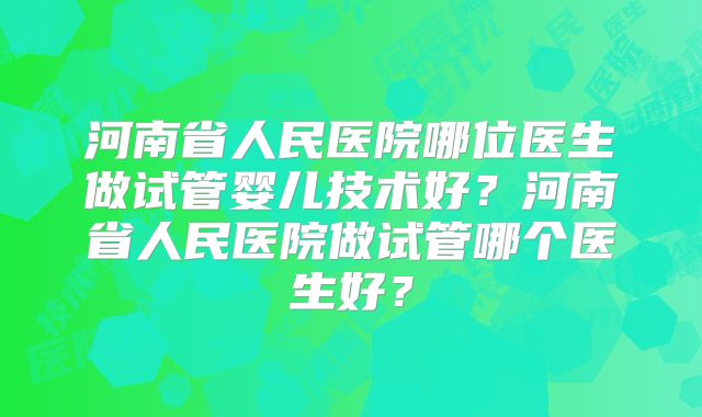 河南省人民医院哪位医生做试管婴儿技术好?河南省人民医院做试管哪个医生好?