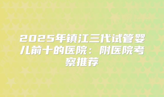 2025年镇江三代试管婴儿前十的医院：附医院考察推荐