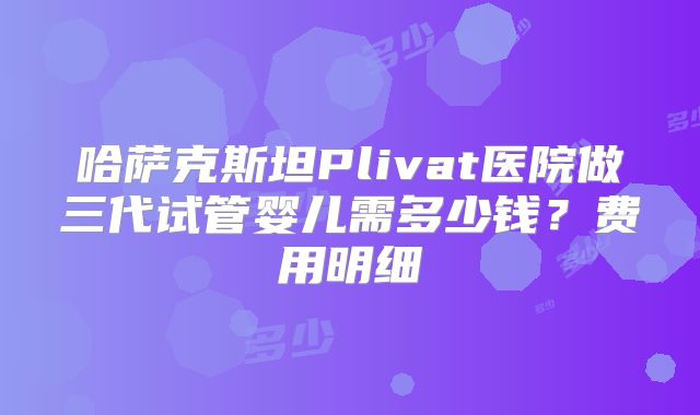 哈萨克斯坦Plivat医院做三代试管婴儿需多少钱？费用明细