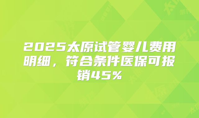 2025太原试管婴儿费用明细，符合条件医保可报销45%
