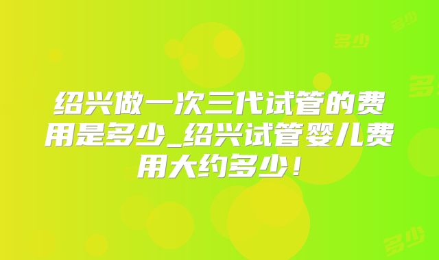 绍兴做一次三代试管的费用是多少_绍兴试管婴儿费用大约多少!