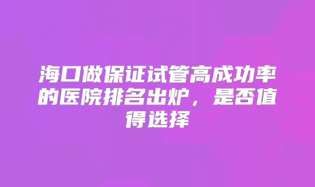 海口做保证试管高成功率的医院排名出炉，是否值得选择