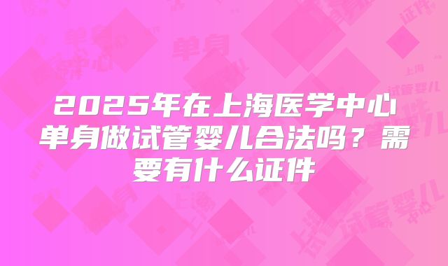 2025年在上海医学中心单身做试管婴儿合法吗?需要有什么证件