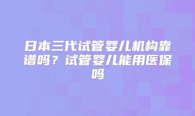 日本三代试管婴儿机构靠谱吗?试管婴儿能用医保吗