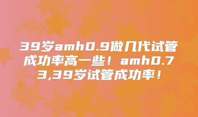39岁amh0.9做几代试管成功率高一些！amh0.73,39岁试管成功率！