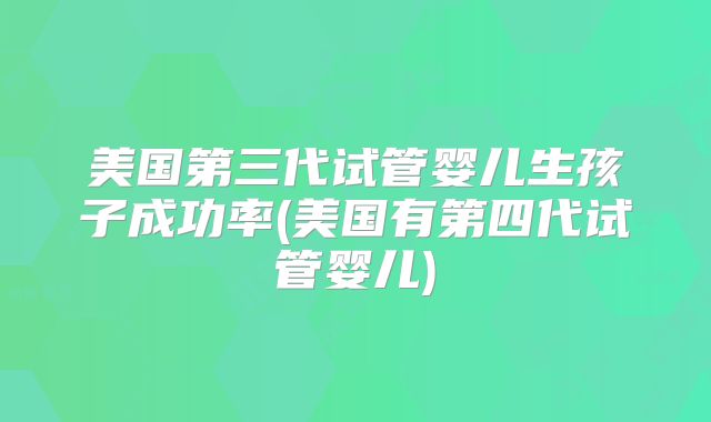 美国第三代试管婴儿生孩子成功率(美国有第四代试管婴儿)