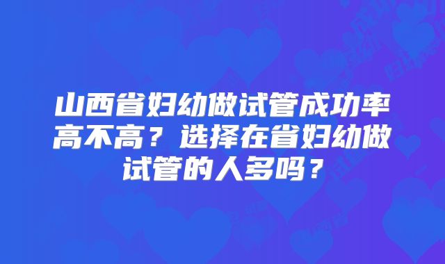 山西省妇幼做试管成功率高不高?选择在省妇幼做试管的人多吗?