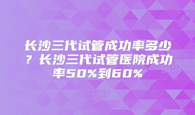 长沙三代试管成功率多少？长沙三代试管医院成功率50%到60%