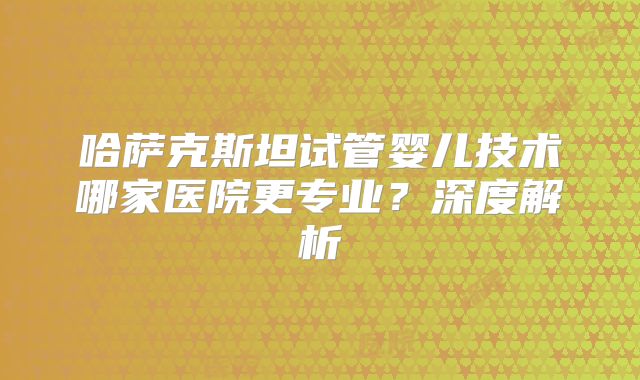 哈萨克斯坦试管婴儿技术哪家医院更专业？深度解析