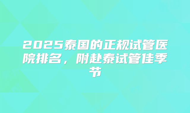 2025泰国的正规试管医院排名，附赴泰试管佳季节