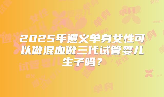 2025年遵义单身女性可以做混血做三代试管婴儿生子吗？