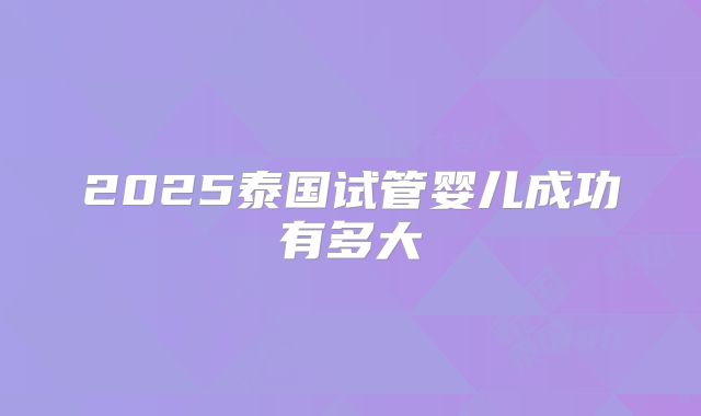 2025泰国试管婴儿成功有多大