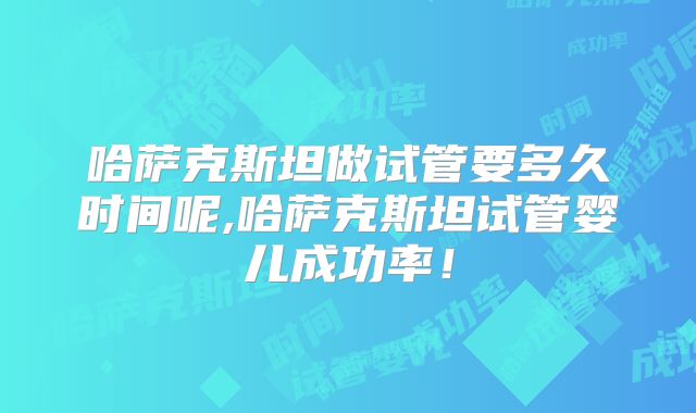 哈萨克斯坦做试管要多久时间呢,哈萨克斯坦试管婴儿成功率！