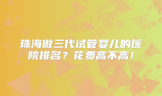珠海做三代试管婴儿的医院排名？花费高不高！