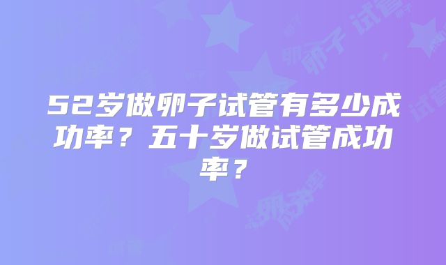 52岁做卵子试管有多少成功率？五十岁做试管成功率？