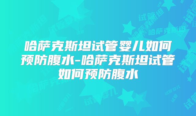 哈萨克斯坦试管婴儿如何预防腹水-哈萨克斯坦试管如何预防腹水